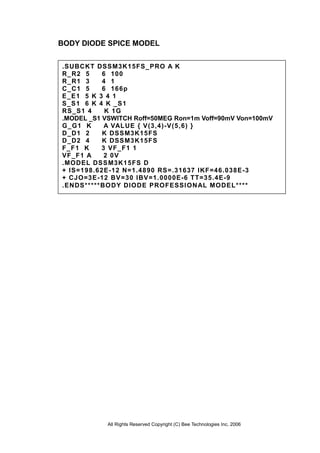 All Rights Reserved Copyright (C) Bee Technologies Inc. 2006
BODY DIODE SPICE MODEL
.SUBCKT DSSM3K15FS_PRO A K
R_R2 5 6 100
R_R1 3 4 1
C_C1 5 6 166p
E_E1 5 K 3 4 1
S_S1 6 K 4 K _S1
RS_S1 4 K 1G
.MODEL _S1 VSWITCH Roff=50MEG Ron=1m Voff=90mV Von=100mV
G_G1 K A VALUE { V(3,4)-V(5,6) }
D_D1 2 K DSSM3K15FS
D_D2 4 K DSSM3K15FS
F_F1 K 3 VF_F1 1
VF_F1 A 2 0V
.MODEL DSSM3K15FS D
+ IS=198.62E-12 N=1.4890 RS=.31637 IKF=46.038E-3
+ CJO=3E-12 BV=30 IBV=1.0000E-6 TT=35.4E-9
.ENDS*****BODY DIODE PROFESSIONAL MODEL****
 