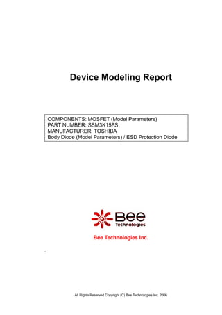 All Rights Reserved Copyright (C) Bee Technologies Inc. 2006
COMPONENTS: MOSFET (Model Parameters)
PART NUMBER: SSM3K15FS
MANUFACTURER: TOSHIBA
Body Diode (Model Parameters) / ESD Protection Diode
Device Modeling Report
.
Bee Technologies Inc.
 