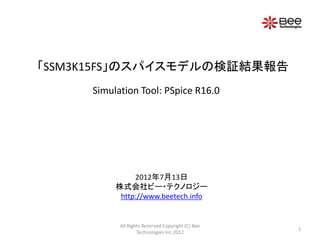 「SSM3K15FS」のスパイスモデルの検証結果報告
     Simulation Tool: PSpice R16.0




               2012年7月13日
          株式会社ビー・テクノロジー
           http://www.beetech.info


           All Rights Reserved Copyright (C) Bee
                                                   1
                   Technologies Inc.2012
 