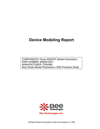 Device Modeling Report



COMPONENTS: Power MOSFET (Model Parameters)
PART NUMBER: SSM3K16FU
MANUFACTURER: TOSHIBA
Body Diode (Model Parameters) / ESD Protection Diode




                   Bee Technologies Inc.


     All Rights Reserved Copyright (c) Bee Technologies Inc. 2008
 