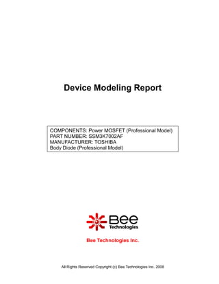 Device Modeling Report



COMPONENTS: Power MOSFET (Professional Model)
PART NUMBER: SSM3K7002AF
MANUFACTURER: TOSHIBA
Body Diode (Professional Model)




                  Bee Technologies Inc.




    All Rights Reserved Copyright (c) Bee Technologies Inc. 2008
 