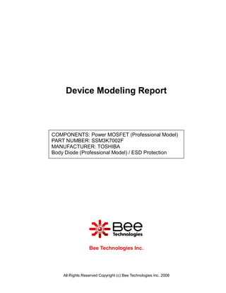 Device Modeling Report



COMPONENTS: Power MOSFET (Professional Model)
PART NUMBER: SSM3K7002F
MANUFACTURER: TOSHIBA
Body Diode (Professional Model) / ESD Protection




                  Bee Technologies Inc.




    All Rights Reserved Copyright (c) Bee Technologies Inc. 2008
 