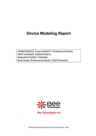 Device Modeling Report



    COMPONENTS: Power MOSFET (Professional Model)
    PART NUMBER: SSM3K7002FU
    MANUFACTURER: TOSHIBA
    Body Diode (Professional Model) / ESD Protection




                          Bee Technologies Inc.

.




             All Rights Reserved Copyright (C) Bee Technologies Inc. 2006
 