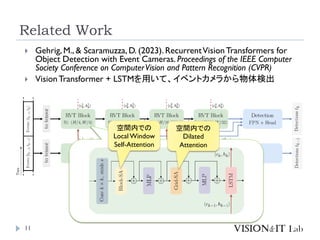 Related Work
11
 Gehrig, M., & Scaramuzza, D. (2023). RecurrentVisionTransformers for
Object Detection with Event Cameras. Proceedings of the IEEE Computer
Society Conference on ComputerVision and Pattern Recognition (CVPR)
 VisionTransformer + LSTMを用いて、イベントカメラから物体検出
空間内での
Local Window
Self-Attention
空間内での
Dilated
Attention
 
