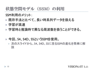 状態空間モデル（SSM）の利用
13
SSM利用のメリット：
 既存手法と比べて、長い時系列データを扱える
 学習が高速
 学習時と推論時で異なる周波数を扱うことができる。
 今回、S4、S4D、S5というSSMを使用。
 次のスライドから、S4、S4D、S5に至るSSMの進化を簡単に解
説
 