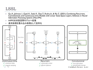 LSSL
16
 Gu,A., Johnson, I., Goel, K., Saab, K., Dao,T., Rudra,A., & Ré, C. (2021). Combining Recurrent,
Convolutional, and Continuous-time Models with Linear State-Space Layers. Advances in Neural
Information Processing Systems (NeurIPS)
 HiPPOを状態空間モデルへ拡張
 逐次処理を畳み込み処理として並列化
 