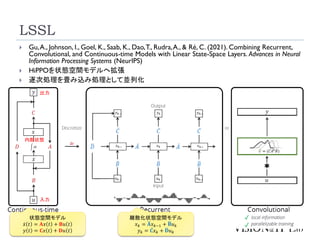 LSSL
18
 Gu,A., Johnson, I., Goel, K., Saab, K., Dao,T., Rudra,A., & Ré, C. (2021). Combining Recurrent,
Convolutional, and Continuous-time Models with Linear State-Space Layers. Advances in Neural
Information Processing Systems (NeurIPS)
 HiPPOを状態空間モデルへ拡張
 逐次処理を畳み込み処理として並列化
状態空間モデル
ሶ
𝑥 𝑡 = 𝐀𝑥 𝑡 + 𝐁𝑢 𝑡
𝑦 𝑡 = 𝐂𝑥 𝑡 + 𝐃𝑢 𝑡
入力
内部状態
出力
離散化状態空間モデル
𝑥𝑘 = ഥ
𝐀𝑥𝑘−1 + ഥ
𝐁𝑢𝑘
𝑦𝑘 = ҧ
𝐂𝑥𝑘 + ഥ
𝐃𝑢𝑘
 