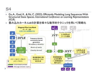 S4
21
 Gu,A., Goel, K., & Ré, C. (2022). Efficiently Modeling Long SequencesWith
Structured State Spaces. International Conference on Learning Representations
(ICLR).
 畳み込みカーネル𝑲の計算を様々な数学的テクニックを用いて簡略化
Diagonal Plus Low-Rank
𝑨 = 𝚲 − 𝒑𝒒∗
対角行列と低階級の和
ሶ
𝑥 𝑡 = 𝐀𝑥 𝑡 + 𝐁𝑢 𝑡
𝑦 𝑡 = 𝐂𝑥 𝑡
周波数領域で畳
み込みカーネル
𝑲を生成
周波数領域で
𝒖と𝑲を乗算
（＝時間領域で
畳み込み）
入力信号𝒖を
フーリエ変換
出信号𝒚を逆
フーリエ変換
 