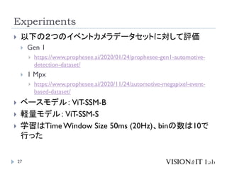 Experiments
27
 以下の２つのイベントカメラデータセットに対して評価
 Gen 1
 https://www.prophesee.ai/2020/01/24/prophesee-gen1-automotive-
detection-dataset/
 1 Mpx
 https://www.prophesee.ai/2020/11/24/automotive-megapixel-event-
based-dataset/
 ベースモデル：ViT-SSM-B
 軽量モデル：ViT-SSM-S
 学習はTimeWindow Size 50ms (20Hz)、binの数は10で
行った
 