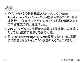 結論
34
 イベントカメラの物体検出タスクに対して、Vision
TransformerとState Space Modelを利用することで、高周
波数帯で、従来法に比べて30 mAP以上高い精度と33%
の学習速度の向上を達成した。
 SSM-ViTモデルは、学習時とは異なる周波数での推論に
対しても、追加学習無しで適応可能。
 更にOutput Maskingと𝐇2 Norm調整によって特に高周
波で問題となるエイリアシングを抑えることができた。
 