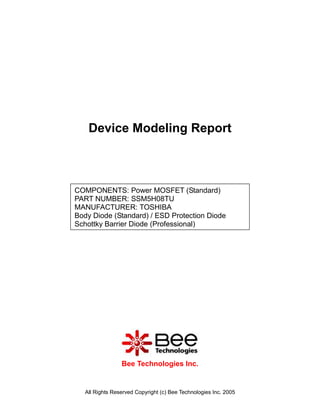 Device Modeling Report



COMPONENTS: Power MOSFET (Standard)
PART NUMBER: SSM5H08TU
MANUFACTURER: TOSHIBA
Body Diode (Standard) / ESD Protection Diode
Schottky Barrier Diode (Professional)




                 Bee Technologies Inc.


   All Rights Reserved Copyright (c) Bee Technologies Inc. 2005
 