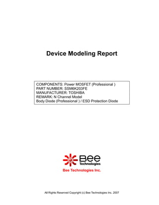 Device Modeling Report



COMPONENTS: Power MOSFET (Professional )
PART NUMBER: SSM6K203FE
MANUFACTURER: TOSHIBA
REMARK: N Channel Model
Body Diode (Professional ) / ESD Protection Diode




                  Bee Technologies Inc.




    All Rights Reserved Copyright (c) Bee Technologies Inc. 2007
 