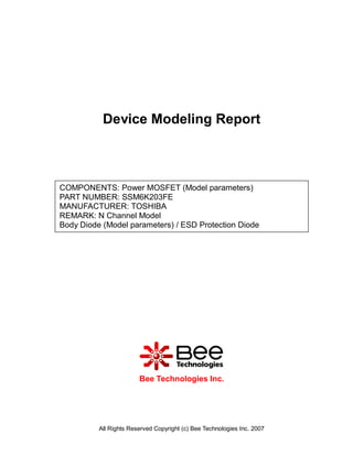 Device Modeling Report



COMPONENTS: Power MOSFET (Model parameters)
PART NUMBER: SSM6K203FE
MANUFACTURER: TOSHIBA
REMARK: N Channel Model
Body Diode (Model parameters) / ESD Protection Diode




                        Bee Technologies Inc.




          All Rights Reserved Copyright (c) Bee Technologies Inc. 2007
 