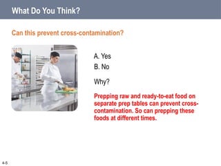 B. No
A. Yes
Can this prevent cross-contamination?
What Do You Think?
Why?
Prepping raw and ready-to-eat food on
separate prep tables can prevent cross-
contamination. So can prepping these
foods at different times.
4-5
 