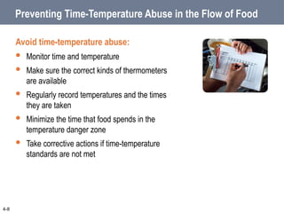 Preventing Time-Temperature Abuse in the Flow of Food
Avoid time-temperature abuse:
 Monitor time and temperature
 Make sure the correct kinds of thermometers
are available
 Regularly record temperatures and the times
they are taken
 Minimize the time that food spends in the
temperature danger zone
 Take corrective actions if time-temperature
standards are not met
4-8
 