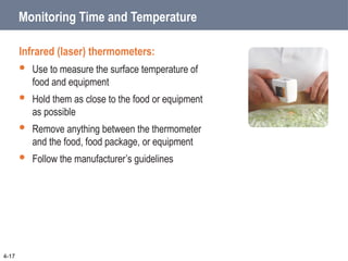 Monitoring Time and Temperature
Infrared (laser) thermometers:
 Use to measure the surface temperature of
food and equipment
 Hold them as close to the food or equipment
as possible
 Remove anything between the thermometer
and the food, food package, or equipment
 Follow the manufacturer’s guidelines
4-17
 