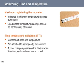 Monitoring Time and Temperature
Maximum registering thermometer:
 Indicates the highest temperature reached
during use
 Used where temperature readings cannot
be continuously observed
Time-temperature indicators (TTI):
 Monitor both time and temperature
 Are attached to packages by the supplier
 A color change appears on the device when
time-temperature abuse has occurred
4-18
 