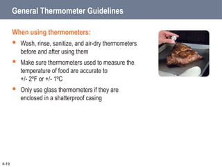 General Thermometer Guidelines
When using thermometers:
 Wash, rinse, sanitize, and air-dry thermometers
before and after using them
 Make sure thermometers used to measure the
temperature of food are accurate to
+/- 2ºF or +/- 1ºC
 Only use glass thermometers if they are
enclosed in a shatterproof casing
4-19
 