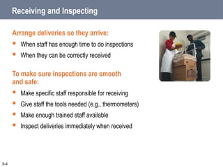 Receiving and Inspecting
Arrange deliveries so they arrive:
 When staff has enough time to do inspections
 When they can be correctly received
To make sure inspections are smooth
and safe:
 Make specific staff responsible for receiving
 Give staff the tools needed (e.g., thermometers)
 Make enough trained staff available
 Inspect deliveries immediately when received
5-4
 