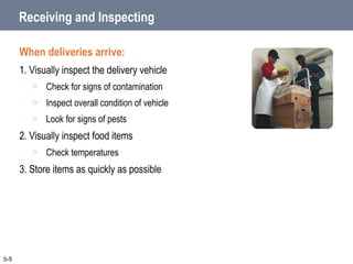 Receiving and Inspecting
When deliveries arrive:
1. Visually inspect the delivery vehicle
o Check for signs of contamination
o Inspect overall condition of vehicle
o Look for signs of pests
2. Visually inspect food items
o Check temperatures
3. Store items as quickly as possible
5-5
 