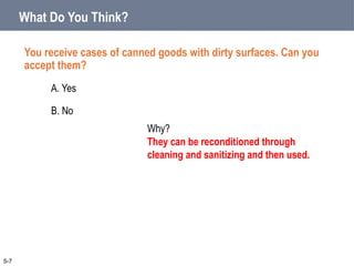 You receive cases of canned goods with dirty surfaces. Can you
accept them?
A. Yes
B. No
What Do You Think?
5-7
Why?
They can be reconditioned through
cleaning and sanitizing and then used.
 