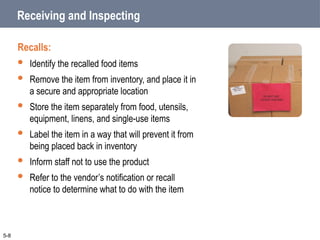 Receiving and Inspecting
Recalls:
 Identify the recalled food items
 Remove the item from inventory, and place it in
a secure and appropriate location
 Store the item separately from food, utensils,
equipment, linens, and single-use items
 Label the item in a way that will prevent it from
being placed back in inventory
 Inform staff not to use the product
 Refer to the vendor’s notification or recall
notice to determine what to do with the item
5-8
 