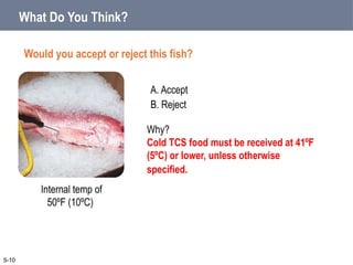 A. Accept
B. Reject
What Do You Think?
Would you accept or reject this fish?
5-10
Internal temp of
50ºF (10ºC)
Why?
Cold TCS food must be received at 41ºF
(5ºC) or lower, unless otherwise
specified.
 