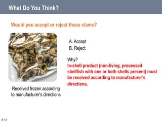 A. Accept
B. Reject
What Do You Think?
Would you accept or reject these clams?
5-13
Received frozen according
to manufacturer's directions
Why?
In-shell product (non-living, processed
shellfish with one or both shells present) must
be received according to manufacturer’s
directions.
 
