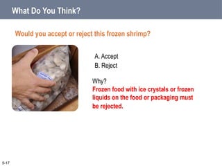 A. Accept
B. Reject
What Do You Think?
Would you accept or reject this frozen shrimp?
5-17
Why?
Frozen food with ice crystals or frozen
liquids on the food or packaging must
be rejected.
 