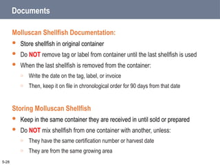 Documents
Molluscan Shellfish Documentation:
 Store shellfish in original container
 Do NOT remove tag or label from container until the last shellfish is used
 When the last shellfish is removed from the container:
o Write the date on the tag, label, or invoice
o Then, keep it on file in chronological order for 90 days from that date
Storing Molluscan Shellfish
 Keep in the same container they are received in until sold or prepared
 Do NOT mix shellfish from one container with another, unless:
o They have the same certification number or harvest date
o They are from the same growing area
5-28
 