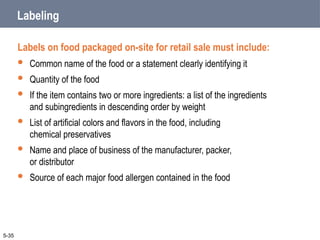 Labeling
Labels on food packaged on-site for retail sale must include:
 Common name of the food or a statement clearly identifying it
 Quantity of the food
 If the item contains two or more ingredients: a list of the ingredients
and subingredients in descending order by weight
 List of artificial colors and flavors in the food, including
chemical preservatives
 Name and place of business of the manufacturer, packer,
or distributor
 Source of each major food allergen contained in the food
5-35
 
