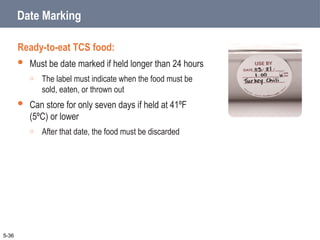 Date Marking
Ready-to-eat TCS food:
 Must be date marked if held longer than 24 hours
o The label must indicate when the food must be
sold, eaten, or thrown out
 Can store for only seven days if held at 41ºF
(5ºC) or lower
o After that date, the food must be discarded
5-36
 