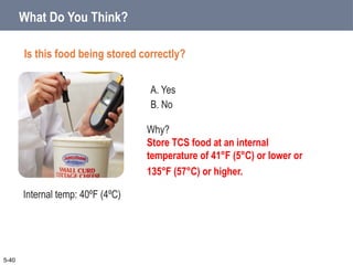 A. Yes
B. No
What Do You Think?
Is this food being stored correctly?
5-40
Why?
Store TCS food at an internal
temperature of 41°F (5°C) or lower or
135°F (57°C) or higher.
Internal temp: 40ºF (4ºC)
 