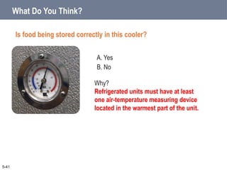 A. Yes
B. No
What Do You Think?
Is food being stored correctly in this cooler?
5-41
Why?
Refrigerated units must have at least
one air-temperature measuring device
located in the warmest part of the unit.
 