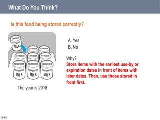 A. Yes
B. No
What Do You Think?
Is this food being stored correctly?
5-43
Why?
Store items with the earliest use-by or
expiration dates in front of items with
later dates. Then, use those stored in
front first.
The year is 2018
 