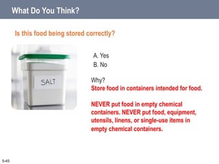 A. Yes
B. No
What Do You Think?
Is this food being stored correctly?
5-45
Why?
Store food in containers intended for food.
NEVER put food in empty chemical
containers. NEVER put food, equipment,
utensils, linens, or single-use items in
empty chemical containers.
 