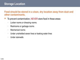 Storage Location
Food should be stored in a clean, dry location away from dust and
other contaminants.
 To prevent contamination, NEVER store food in these areas:
o Locker rooms or dressing rooms
o Restrooms or garbage rooms
o Mechanical rooms
o Under unshielded sewer lines or leaking water lines
o Under stairwells
5-49
 