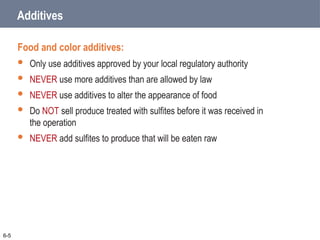 Additives
Food and color additives:
 Only use additives approved by your local regulatory authority
 NEVER use more additives than are allowed by law
 NEVER use additives to alter the appearance of food
 Do NOT sell produce treated with sulfites before it was received in
the operation
 NEVER add sulfites to produce that will be eaten raw
6-5
 