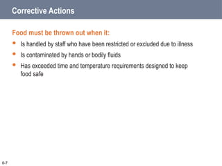 Corrective Actions
Food must be thrown out when it:
 Is handled by staff who have been restricted or excluded due to illness
 Is contaminated by hands or bodily fluids
 Has exceeded time and temperature requirements designed to keep
food safe
6-7
 