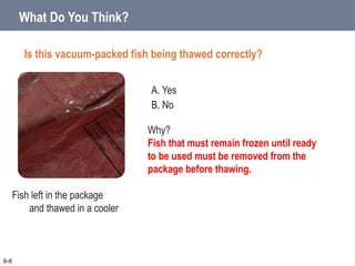 A. Yes
B. No
What Do You Think?
Is this vacuum-packed fish being thawed correctly?
6-8
Why?
Fish that must remain frozen until ready
to be used must be removed from the
package before thawing.
Fish left in the package
and thawed in a cooler
 
