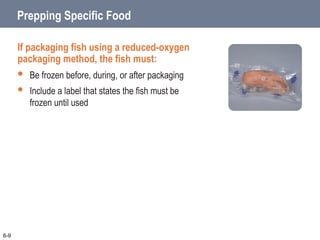 Prepping Specific Food
If packaging fish using a reduced-oxygen
packaging method, the fish must:
 Be frozen before, during, or after packaging
 Include a label that states the fish must be
frozen until used
6-9
 