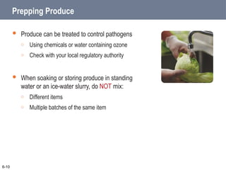 Prepping Produce
 Produce can be treated to control pathogens
o Using chemicals or water containing ozone
o Check with your local regulatory authority
 When soaking or storing produce in standing
water or an ice-water slurry, do NOT mix:
o Different items
o Multiple batches of the same item
6-10
 