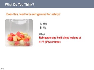 A. Yes
B. No
What Do You Think?
Does this need to be refrigerated for safety?
6-12
Why?
Refrigerate and hold sliced melons at
41°F (5°C) or lower.
 