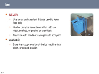 Ice
 NEVER:
o Use ice as an ingredient if it was used to keep
food cold
o Hold or carry ice in containers that held raw
meat, seafood, or poultry, or chemicals
o Touch ice with hands or use a glass to scoop ice
 ALWAYS:
o Store ice scoops outside of the ice machine in a
clean, protected location
6-14
 
