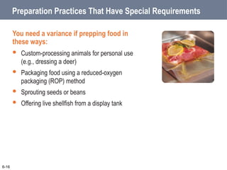 Preparation Practices That Have Special Requirements
You need a variance if prepping food in
these ways:
 Custom-processing animals for personal use
(e.g., dressing a deer)
 Packaging food using a reduced-oxygen
packaging (ROP) method
 Sprouting seeds or beans
 Offering live shellfish from a display tank
6-16
 