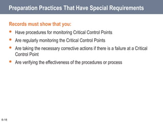 Preparation Practices That Have Special Requirements
Records must show that you:
 Have procedures for monitoring Critical Control Points
 Are regularly monitoring the Critical Control Points
 Are taking the necessary corrective actions if there is a failure at a Critical
Control Point
 Are verifying the effectiveness of the procedures or process
6-18
 