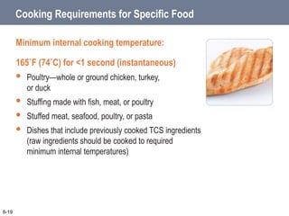Cooking Requirements for Specific Food
Minimum internal cooking temperature:
165˚F (74˚C) for <1 second (instantaneous)
 Poultry—whole or ground chicken, turkey,
or duck
 Stuffing made with fish, meat, or poultry
 Stuffed meat, seafood, poultry, or pasta
 Dishes that include previously cooked TCS ingredients
(raw ingredients should be cooked to required
minimum internal temperatures)
6-19
 