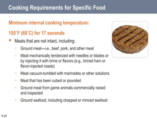 Cooking Requirements for Specific Food
Minimum internal cooking temperature:
155˚F (68˚C) for 17 seconds
 Meats that are not intact, including:
o Ground meat—i.e., beef, pork, and other meat
o Meat mechanically tenderized with needles or blades or
by injecting it with brine or flavors (e.g., brined ham or
flavor-injected roasts)
o Meat vacuum-tumbled with marinades or other solutions
o Meat that has been cubed or pounded
o Ground meat from game animals commercially raised
and inspected
o Ground seafood, including chopped or minced seafood
6-20
 