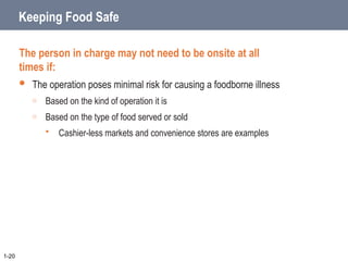 Keeping Food Safe
The person in charge may not need to be onsite at all
times if:
 The operation poses minimal risk for causing a foodborne illness
o Based on the kind of operation it is
o Based on the type of food served or sold
 Cashier-less markets and convenience stores are examples
1-20
 