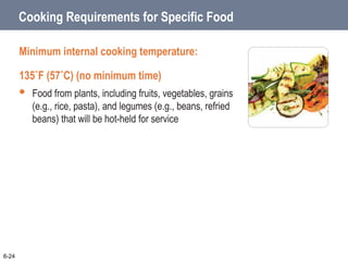 Cooking Requirements for Specific Food
Minimum internal cooking temperature:
135˚F (57˚C) (no minimum time)
 Food from plants, including fruits, vegetables, grains
(e.g., rice, pasta), and legumes (e.g., beans, refried
beans) that will be hot-held for service
6-24
 